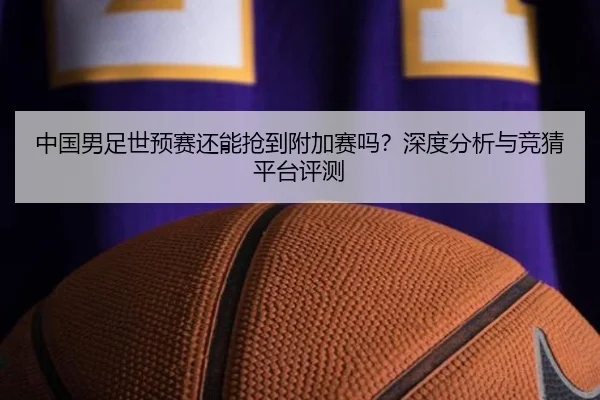 中国男足世预赛还能抢到附加赛吗？深度分析与竞猜平台评测