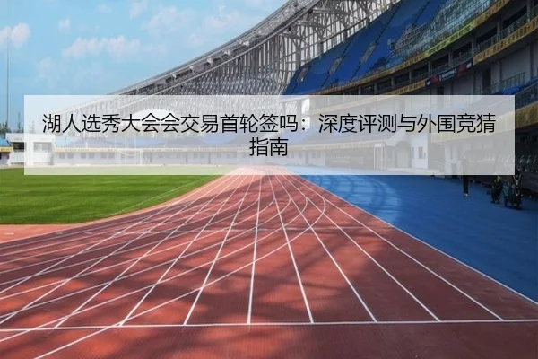 湖人选秀大会会交易首轮签吗：深度评测与外围竞猜指南