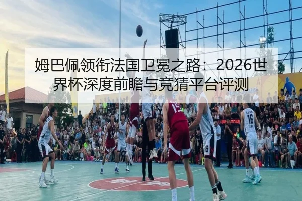 姆巴佩领衔法国卫冕之路：2026世界杯深度前瞻与竞猜平台评测